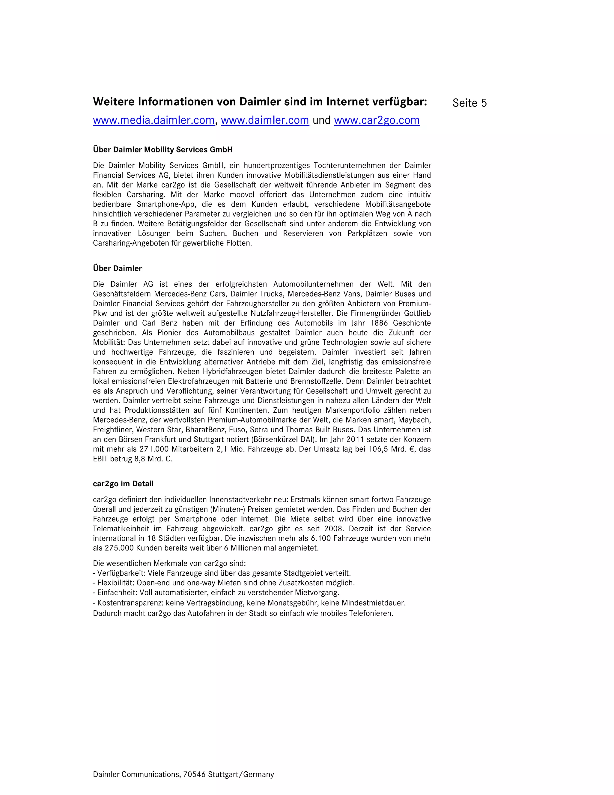 Weitere Informationen von Daimler sind im Internet verfügbar:                                       Seite 5
www.media.daimler.com, www.daimler.com und www.car2go.com

Über Daimler Mobility Services GmbH
Die Daimler Mobility Services GmbH, ein hundertprozentiges Tochterunternehmen der Daimler
Financial Services AG, bietet ihren Kunden innovative Mobilitätsdienstleistungen aus einer Hand
an. Mit der Marke car2go ist die Gesellschaft der weltweit führende Anbieter im Segment des
flexiblen Carsharing. Mit der Marke moovel offeriert das Unternehmen zudem eine intuitiv
bedienbare Smartphone-App, die es dem Kunden erlaubt, verschiedene Mobilitätsangebote
hinsichtlich verschiedener Parameter zu vergleichen und so den für ihn optimalen Weg von A nach
B zu finden. Weitere Betätigungsfelder der Gesellschaft sind unter anderem die Entwicklung von
innovativen Lösungen beim Suchen, Buchen und Reservieren von Parkplätzen sowie von
Carsharing-Angeboten für gewerbliche Flotten.

Über Daimler
Die Daimler AG ist eines der erfolgreichsten Automobilunternehmen der Welt. Mit den
Geschäftsfeldern Mercedes-Benz Cars, Daimler Trucks, Mercedes-Benz Vans, Daimler Buses und
Daimler Financial Services gehört der Fahrzeughersteller zu den größten Anbietern von Premium-
Pkw und ist der größte weltweit aufgestellte Nutzfahrzeug-Hersteller. Die Firmengründer Gottlieb
Daimler und Carl Benz haben mit der Erfindung des Automobils im Jahr 1886 Geschichte
geschrieben. Als Pionier des Automobilbaus gestaltet Daimler auch heute die Zukunft der
Mobilität: Das Unternehmen setzt dabei auf innovative und grüne Technologien sowie auf sichere
und hochwertige Fahrzeuge, die faszinieren und begeistern. Daimler investiert seit Jahren
konsequent in die Entwicklung alternativer Antriebe mit dem Ziel, langfristig das emissionsfreie
Fahren zu ermöglichen. Neben Hybridfahrzeugen bietet Daimler dadurch die breiteste Palette an
lokal emissionsfreien Elektrofahrzeugen mit Batterie und Brennstoffzelle. Denn Daimler betrachtet
es als Anspruch und Verpflichtung, seiner Verantwortung für Gesellschaft und Umwelt gerecht zu
werden. Daimler vertreibt seine Fahrzeuge und Dienstleistungen in nahezu allen Ländern der Welt
und hat Produktionsstätten auf fünf Kontinenten. Zum heutigen Markenportfolio zählen neben
Mercedes-Benz, der wertvollsten Premium-Automobilmarke der Welt, die Marken smart, Maybach,
Freightliner, Western Star, BharatBenz, Fuso, Setra und Thomas Built Buses. Das Unternehmen ist
an den Börsen Frankfurt und Stuttgart notiert (Börsenkürzel DAI). Im Jahr 2011 setzte der Konzern
mit mehr als 271.000 Mitarbeitern 2,1 Mio. Fahrzeuge ab. Der Umsatz lag bei 106,5 Mrd. €, das
EBIT betrug 8,8 Mrd. €.

car2go im Detail
car2go definiert den individuellen Innenstadtverkehr neu: Erstmals können smart fortwo Fahrzeuge
überall und jederzeit zu günstigen (Minuten-) Preisen gemietet werden. Das Finden und Buchen der
Fahrzeuge erfolgt per Smartphone oder Internet. Die Miete selbst wird über eine innovative
Telematikeinheit im Fahrzeug abgewickelt. car2go gibt es seit 2008. Derzeit ist der Service
international in 18 Städten verfügbar. Die inzwischen mehr als 6.100 Fahrzeuge wurden von mehr
als 275.000 Kunden bereits weit über 6 Millionen mal angemietet.
Die wesentlichen Merkmale von car2go sind:
- Verfügbarkeit: Viele Fahrzeuge sind über das gesamte Stadtgebiet verteilt.
- Flexibilität: Open-end und one-way Mieten sind ohne Zusatzkosten möglich.
- Einfachheit: Voll automatisierter, einfach zu verstehender Mietvorgang.
- Kostentransparenz: keine Vertragsbindung, keine Monatsgebühr, keine Mindestmietdauer.
Dadurch macht car2go das Autofahren in der Stadt so einfach wie mobiles Telefonieren.




Daimler Communications, 70546 Stuttgart/Germany
 