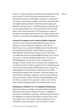 Ende 2011 waren bei car2go rund 60.000 Kunden registriert; aktuell     Seite 3
sind es bereits 275.000. Bis Ende des laufenden Jahres soll die
Kundenzahl auf über eine halbe Million anwachsen. In Deutschland
ist car2go in sechs Städten verfügbar und mit über 100.000 Kunden
der mitgliederstärkste Anbieter im flexiblen Carsharing-Segment.
Weltweit ist car2go derzeit in 18 Städten präsent; im laufenden Jahr
kommen weitere Städte hinzu. Zudem wird die Zahl der Fahrzeuge
weiter erhöht: Aktuell sind etwa 6.100 Fahrzeuge von car2go auf
den Straßen unterwegs, Ende des Jahres 2013 sollen es bereits über
10.000 sein. Bereits heute beschäftigt car2go rund 250 Mitarbeiter.

moovel wird ausgebaut und in weiteren Städten angeboten
„moovel ist nach car2go das zweite Mobilitätskonzept, das von
Business Innovation entwickelt und pilotiert wurde. Mit der
Überführung in die neue Daimler Mobility Services GmbH sind alle
Voraussetzungen geschaffen, moovel erfolgreich auszubauen“, so
Wilfried Steffen, Leiter Business Innovation bei der Daimler AG.
„Wir wollen dem Kunden die beste Möglichkeit bieten, von A nach B
zu kommen“, unterstrich Mobilitäts-Chef Henrich. Dazu wird die
Mobilitätsplattform moovel, die seit 2012 in Pilotprojekten in
Stuttgart und Berlin erprobt wird, im laufenden Jahr ausgebaut und
in zahlreichen weiteren Städten angeboten. Mit der Smartphone-App
kann der Kunde verschiedene Mobilitätsoptionen wie car2go, Taxi,
Mitfahrgelegenheit oder öffentliche Verkehrsmittel hinsichtlich
verschiedener Kategorien wie Fahrtdauer und Kosten bequem und
auf einen Klick miteinander vergleichen und sich für die präferierte
Lösung entscheiden. Künftig soll die bevorzugte Mobilitätsvariante
mit Hilfe von moovel nicht nur gefunden, sondern auch im Sinne
eines „One-Stop-Shopping“ gebucht und bezahlt werden können.

Beteiligung an GottaPark Inc. für intelligente Parklösungen
Neben dem Ausbau von car2go und moovel arbeitet die Daimler
Mobility Services GmbH an weiteren Lösungen, um Mobilität zu
vereinfachen und flexibler zu gestalten. „Wir sehen großes Potenzial
bei intelligenten Lösungen für das Parken im urbanen Raum. Neue
Technologien können das Suchen, Buchen und Reservieren von
Parkplätzen extrem vereinfachen. Auch hier wollen wir unsere

Daimler Communications, 70546 Stuttgart/Germany
 