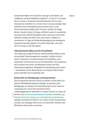Kunden bestmöglich mit innovativen Lösungen unterstützen und            Seite 4
intelligente, vernetzte Mobilität ermöglichen“, so Henrich. Um dieses
Ziel zu erreichen, ist Daimler seit Ende Dezember 2012 an dem
Unternehmen GottaPark Inc. mit Sitz in San Francisco beteiligt. Über
GottaPark können Parkplatzsuchende bereits heute in acht
US-amerikanischen Städten (San Francisco, Seattle, San Diego,
Denver, Houston, Boston, Chicago und Miami) sowie im kanadischen
Vancouver über 300.000 Parkplätze online reservieren und buchen.
GottaPark arbeitet seit 2007 daran, das Parken in Städten zu
vereinfachen. Im Zuge der Minderheitsbeteiligung sind strategische
Kooperationsprojekte geplant. Ein erstes Pilotprojekt wird noch
2013 in Europa an den Start gehen.

Vollautomatische Miete auch für Firmenflotten
„Wir wollen das car2go-Prinzip der vollautomatischen Miete auf das
kommerzielle Flottenmanagement ausweiten“, erklärte Henrich
weiter. Carsharing im Zusammenhang mit Firmenflotten nutzt
sowohl dem Unternehmen als auch den Mitarbeitern: Die Auslastung
des Fuhrparks wird erhöht, die Mitarbeiter können die Pool-
Fahrzeuge bei gegebener Verfügbarkeit kostengünstig privat nutzen
– etwa abends und am Wochenende. Ein entsprechendes Projekt
startet ebenfalls noch im laufenden Jahr.

Breites Netz von Beteiligungen und Kooperationen
Über die genannten Bereiche hinaus ist Daimler an einer Reihe von
weiteren Mobilitätsdienstleistern beteiligt. So bestehen etwa
Beteiligungen am Anbieter der Smartphone-App ‘myTaxi‘ sowie an
‘carpooling.com‘, die mit dem deutschen Portal
‘mitfahrgelegenheit.de‘ Marktführer in diesem Bereich ist. Zudem ist
Daimler auch an dem innerstädtischen Kurierdienst ‘tiramizoo‘, der
Plattform für die Vermittlung von innerstädtischen Kurierdiensten,
beteiligt und arbeitet im Rahmen von car2go mit dem Autovermieter
Europcar, den jeweiligen Kommunen und zahlreichen Anbietern des
Öffentlichen Nahverkehrs zusammen.




Daimler Communications, 70546 Stuttgart/Germany
 