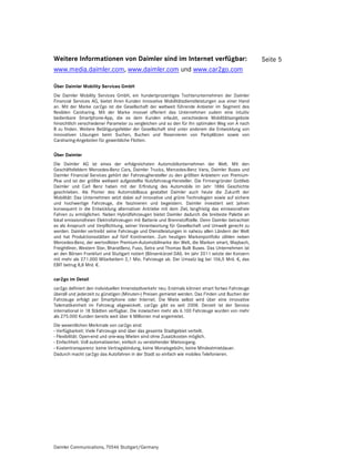 Weitere Informationen von Daimler sind im Internet verfügbar:                                       Seite 5
www.media.daimler.com, www.daimler.com und www.car2go.com

Über Daimler Mobility Services GmbH
Die Daimler Mobility Services GmbH, ein hundertprozentiges Tochterunternehmen der Daimler
Financial Services AG, bietet ihren Kunden innovative Mobilitätsdienstleistungen aus einer Hand
an. Mit der Marke car2go ist die Gesellschaft der weltweit führende Anbieter im Segment des
flexiblen Carsharing. Mit der Marke moovel offeriert das Unternehmen zudem eine intuitiv
bedienbare Smartphone-App, die es dem Kunden erlaubt, verschiedene Mobilitätsangebote
hinsichtlich verschiedener Parameter zu vergleichen und so den für ihn optimalen Weg von A nach
B zu finden. Weitere Betätigungsfelder der Gesellschaft sind unter anderem die Entwicklung von
innovativen Lösungen beim Suchen, Buchen und Reservieren von Parkplätzen sowie von
Carsharing-Angeboten für gewerbliche Flotten.

Über Daimler
Die Daimler AG ist eines der erfolgreichsten Automobilunternehmen der Welt. Mit den
Geschäftsfeldern Mercedes-Benz Cars, Daimler Trucks, Mercedes-Benz Vans, Daimler Buses und
Daimler Financial Services gehört der Fahrzeughersteller zu den größten Anbietern von Premium-
Pkw und ist der größte weltweit aufgestellte Nutzfahrzeug-Hersteller. Die Firmengründer Gottlieb
Daimler und Carl Benz haben mit der Erfindung des Automobils im Jahr 1886 Geschichte
geschrieben. Als Pionier des Automobilbaus gestaltet Daimler auch heute die Zukunft der
Mobilität: Das Unternehmen setzt dabei auf innovative und grüne Technologien sowie auf sichere
und hochwertige Fahrzeuge, die faszinieren und begeistern. Daimler investiert seit Jahren
konsequent in die Entwicklung alternativer Antriebe mit dem Ziel, langfristig das emissionsfreie
Fahren zu ermöglichen. Neben Hybridfahrzeugen bietet Daimler dadurch die breiteste Palette an
lokal emissionsfreien Elektrofahrzeugen mit Batterie und Brennstoffzelle. Denn Daimler betrachtet
es als Anspruch und Verpflichtung, seiner Verantwortung für Gesellschaft und Umwelt gerecht zu
werden. Daimler vertreibt seine Fahrzeuge und Dienstleistungen in nahezu allen Ländern der Welt
und hat Produktionsstätten auf fünf Kontinenten. Zum heutigen Markenportfolio zählen neben
Mercedes-Benz, der wertvollsten Premium-Automobilmarke der Welt, die Marken smart, Maybach,
Freightliner, Western Star, BharatBenz, Fuso, Setra und Thomas Built Buses. Das Unternehmen ist
an den Börsen Frankfurt und Stuttgart notiert (Börsenkürzel DAI). Im Jahr 2011 setzte der Konzern
mit mehr als 271.000 Mitarbeitern 2,1 Mio. Fahrzeuge ab. Der Umsatz lag bei 106,5 Mrd. €, das
EBIT betrug 8,8 Mrd. €.

car2go im Detail
car2go definiert den individuellen Innenstadtverkehr neu: Erstmals können smart fortwo Fahrzeuge
überall und jederzeit zu günstigen (Minuten-) Preisen gemietet werden. Das Finden und Buchen der
Fahrzeuge erfolgt per Smartphone oder Internet. Die Miete selbst wird über eine innovative
Telematikeinheit im Fahrzeug abgewickelt. car2go gibt es seit 2008. Derzeit ist der Service
international in 18 Städten verfügbar. Die inzwischen mehr als 6.100 Fahrzeuge wurden von mehr
als 275.000 Kunden bereits weit über 6 Millionen mal angemietet.
Die wesentlichen Merkmale von car2go sind:
- Verfügbarkeit: Viele Fahrzeuge sind über das gesamte Stadtgebiet verteilt.
- Flexibilität: Open-end und one-way Mieten sind ohne Zusatzkosten möglich.
- Einfachheit: Voll automatisierter, einfach zu verstehender Mietvorgang.
- Kostentransparenz: keine Vertragsbindung, keine Monatsgebühr, keine Mindestmietdauer.
Dadurch macht car2go das Autofahren in der Stadt so einfach wie mobiles Telefonieren.




Daimler Communications, 70546 Stuttgart/Germany
 