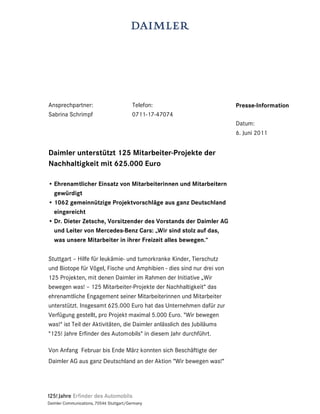 Ansprechpartner:                          Telefon:                     Presse-Information
Sabrina Schrimpf                          0711-17-47074
                                                                       Datum:
                                                                       6. Juni 2011


Daimler unterstützt 125 Mitarbeiter-Projekte der
Nachhaltigkeit mit 625.000 Euro

• Ehrenamtlicher Einsatz von Mitarbeiterinnen und Mitarbeitern
  gewürdigt
• 1062 gemeinnützige Projektvorschläge aus ganz Deutschland
  eingereicht
• Dr. Dieter Zetsche, Vorsitzender des Vorstands der Daimler AG
  und Leiter von Mercedes-Benz Cars: „Wir sind stolz auf das,
  was unsere Mitarbeiter in ihrer Freizeit alles bewegen.“

Stuttgart – Hilfe für leukämie- und tumorkranke Kinder, Tierschutz
und Biotope für Vögel, Fische und Amphibien - dies sind nur drei von
125 Projekten, mit denen Daimler im Rahmen der Initiative „Wir
bewegen was! – 125 Mitarbeiter-Projekte der Nachhaltigkeit“ das
ehrenamtliche Engagement seiner Mitarbeiterinnen und Mitarbeiter
unterstützt. Insgesamt 625.000 Euro hat das Unternehmen dafür zur
Verfügung gestellt, pro Projekt maximal 5.000 Euro. "Wir bewegen
was!" ist Teil der Aktivitäten, die Daimler anlässlich des Jubiläums
"125! Jahre Erfinder des Automobils" in diesem Jahr durchführt.

Von Anfang Februar bis Ende März konnten sich Beschäftigte der
Daimler AG aus ganz Deutschland an der Aktion “Wir bewegen was!“




Daimler Communications, 70546 Stuttgart/Germany
 