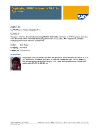 SAP COMMUNITY NETWORK SDN - sdn.sap.com | BPX - bpx.sap.com | BOC - boc.sap.com | UAC - uac.sap.com
© 2010 SAP AG 1
Deploying JDBC drivers in PI 7.1x
Systems
Applies to:
SAP NetWeaver Process Integration 7.1x.
Summary
This paper describes the procedure to deploy MS SQL 2005 JDBC 3.0 drivers on PI 7.1x systems. Also, the
same document can be followed to deploy any other drivers (like OJDBC, JMS, etc.) as well, since the
underlying procedure is the same for all drivers.
Author: Shitij Bagga
Company: Accenture
Created on: 16 June 2010
Author Bio
Shitij Bagga is an SAP Basis Consultant with Accenture, India. He joined Accenture in 2009
and prior to that, he spent 4 years with TCS as SAP Basis Consultant. He has worked on
SAP support and implementation projects in his career and has exposure to multiple SAP
solutions like EP, PI, BI, CE, DI, etc.
 