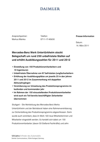 Ansprechpartner:                          Telefon:                  Presse-Information
Markus Mainka                             0711-17-40650
                                                                    Datum:
                                                                    14. März 2011


Mercedes-Benz Werk Untertürkheim stockt
Belegschaft um rund 250 unbefristete Stellen auf
und erhöht Ausbildungszahlen für 2011 und 2012

• Einstellung von 150 Produktionsmitarbeitern und
  10 Ingenieuren
• Unbefristete Übernahme von 87 befristeten Jungfacharbeitern
• Erhöhung der Ausbildungsplätze um jeweils 25 in den Jahren
  2011 und 2012 im Zusammenhang mit doppelten
  Abiturjahrgängen
• Vereinbarung zur Umsetzung des Produktionsprogramms im
  laufenden und kommenden Jahr
• Im Rahmen der 150 einzustellenden Produktionsmitarbeiter
  wird auch ein Teil bereits beschäftigter Zeitarbeiter
  übernommen

Stuttgart – Die Werkleitung des Mercedes-Benz Werks
Untertürkheim und der Betriebsrat haben eine Rahmenvereinbarung
zur Sicherstellung des Produktionsprogramms abgeschlossen. Darin
wurde auch vereinbart, dass im Werk 160 neue Mitarbeiterinnen und
Mitarbeiter eingestellt werden. Es handelt sich dabei um 150
Produktionsmitarbeiter (davon 50 Gießerei-Fachkräfte) und zehn




Daimler Communications, 70546 Stuttgart/Germany
 