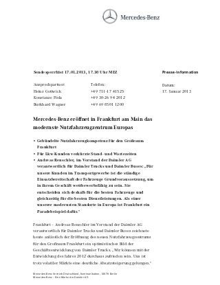 Sendesperrfrist 17.01.2013, 17.30 Uhr MEZ                           Presse-Information

Ansprechpartner:                           Telefon:                 Datum:
Heinz Gottwick                             +49 711-17 41525         17. Januar 2013
Konstanze Fiola                            +49 30-26 94 2012
Burkhard Wagner                            +49 69 8501 1200


Mercedes-Benz eröffnet in Frankfurt am Main das
modernste Nutzfahrzeugzentrum Europas

• Gebündelte Nutzfahrzeugkompetenz für den Großraum
  Frankfurt
• Für Lkw-Kunden verkürzte Stand- und Wartezeiten
• Andreas Renschler, im Vorstand der Daimler AG
  verantwortlich für Daimler Trucks und Daimler Buses: „Für
  unsere Kunden im Transportgewerbe ist die ständige
  Einsatzbereitschaft der Fahrzeuge Grundvoraussetzung, um
  in ihrem Geschäft wettbewerbsfähig zu sein. Sie
  entscheiden sich deshalb für die besten Fahrzeuge und
  gleichzeitig für die besten Dienstleistungen. Als einer
  unserer modernsten Standorte in Europa ist Frankfurt ein
  Paradebeispiel dafür.“

Frankfurt – Andreas Renschler im Vorstand der Daimler AG
verantwortlich für Daimler Trucks und Daimler Buses zeichnete
heute anlässlich der Eröffnung des neuen Nutzfahrzeugzentrums
für den Großraum Frankfurt ein optimistisches Bild der
Geschäftsentwicklung von Daimler Trucks. „Wir können mit der
Entwicklung des Jahres 2012 durchaus zufrieden sein. Uns ist
trotz volatiler Märkte eine deutliche Absatzsteigerung gelungen.“

Mercedes-Benz Vertrieb Deutschland, Kommunikation, 10878 Berlin
Mercedes-Benz – Eine Marke der Daimler AG
 