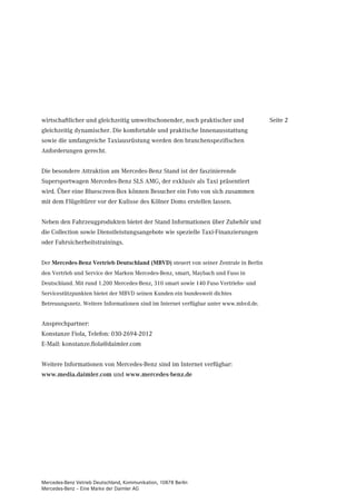 wirtschaftlicher und gleichzeitig umweltschonender, noch praktischer und              Seite 2
gleichzeitig dynamischer. Die komfortable und praktische Innenausstattung
sowie die umfangreiche Taxiausrüstung werden den branchenspezifischen
Anforderungen gerecht.


Die besondere Attraktion am Mercedes-Benz Stand ist der faszinierende
Supersportwagen Mercedes-Benz SLS AMG, der exklusiv als Taxi präsentiert
wird. Über eine Bluescreen-Box können Besucher ein Foto von sich zusammen
mit dem Flügeltürer vor der Kulisse des Kölner Doms erstellen lassen.


Neben den Fahrzeugprodukten bietet der Stand Informationen über Zubehör und
die Collection sowie Dienstleistungsangebote wie spezielle Taxi-Finanzierungen
oder Fahrsicherheitstrainings.


Der Mercedes-Benz Vertrieb Deutschland (MBVD) steuert von seiner Zentrale in Berlin
den Vertrieb und Service der Marken Mercedes-Benz, smart, Maybach und Fuso in
Deutschland. Mit rund 1.200 Mercedes-Benz, 310 smart sowie 140 Fuso Vertriebs- und
Servicestützpunkten bietet der MBVD seinen Kunden ein bundesweit dichtes
Betreuungsnetz. Weitere Informationen sind im Internet verfügbar unter www.mbvd.de.


Ansprechpartner:
Konstanze Fiola, Telefon: 030-2694-2012
E-Mail: konstanze.fiola@daimler.com


Weitere Informationen von Mercedes-Benz sind im Internet verfügbar:
www.media.daimler.com und www.mercedes-benz.de




Mercedes-Benz Vetrieb Deutschland, Kommunikation, 10878 Berlin
Mercedes-Benz – Eine Marke der Daimler AG
 