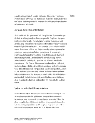 Ansätzen werden auch bereits realisierte Lösungen, wie die des     Seite 2
Demonstrator-fahrzeugs auf Basis eines Mercedes-Benz Citaro und
die Vision eines ergonomisch optimierten europäischen Busfahrer-
arbeitsplatzes behandelt.

(XURSHDQ %XV 6VWHP RI WKH )XWXUH

EBSF ist bisher das größte von der Europäischen Kommission ge-
förderte straßengebundene Verkehrsprojekt. Es gilt als übergrei-
fendes, weit vernetztes Forschungsprojekt zur Gestaltung und
Entwicklung eines innovativen und hochqualitativen europäischen
Omnibussystems der Zukunft. Das Ziel von EBSF: Potenzial einer
neuen Generation städtischer Busnetzwerke aufzuzeigen mit be-
sonderem Augenmerk auf einen integrierten Systemansatz
(Fahrzeug, Infrastruktur, Technik, Betrieb) in dem die Fahrgast-
anforderungen aller Altersstrukturen berücksichtigt werden.
Ergebnisse und technische Lösungen der Projekte werden in
sogenannten „Use Cases“ (Demonstrations-Projekten) realisiert
und im Alltagsverkehr getestet. Insgesamt sind sieben Demonstra-
tions–Projekte in sieben europäischen Städten vorgesehen. Davon
ist ein Demonstrator-Fahrzeug nun im Bremerhavener Stadtver-
kehr unterwegs und ein Demonstrations-Projekt, die Vision eines
ergonomisch optimierten europäischen Busfahrerarbeitsplatzes,
steht zu virtuellen Fahrten im Dresdner IVI-Frauenhofer Institut
bereit.

3URMHNW HXURSlLVFKHU )DKUHUDUEHLWVSODW]

Dem Fahrer wird im Omnibus eine besondere Bedeutung zu Teil.
Im Projekt ergonomisch optimierter europäischer Busfahrer-
arbeitsplatz geht es deshalb darum, diesem humanen Faktor in
allen europäischen Städten die gleichen ergonomisch sinnvollen
Rahmenbedingungen für den Arbeitsplatz zu geben, wie er dies
beispielsweise vertreten durch die VDV 234 Richtlinie in




Daimler Communications, 70546 Stuttgart/Germany
Mercedes-Benz – Eine Marke der Daimler AG
 