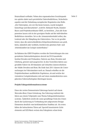 Deutschland vorfindet. Neben den ergonomischen Gesichtspunk-         Seite 3
ten spielen dabei auch persönliche Fahrerbedürfnisse, Sicherheits-
aspekte und die Einhaltung europäischer Regularien eine Rolle.
„Der Fahrerplatz, wie wir ihn heute kennen, wurde komplett
hinterfragt und überarbeitet“, weiß Dr. Helmuth Warth, Daimler
Buses und Projektkoordinator EBSF, zu berichten. „Fast alle Kom-
ponenten lassen sich in der gezeigten Studie auf die individuellen
Bedürfnisse einstellen. Sei es die Armaturenbretttafel selbst, das
Lenkrad oder die Dämpfung des Fahrersitzes. Nur so ist gewähr-
leistet, dass die unterschiedlichen Körperkonstitutionen aus groß,
klein, männlich oder weiblich, letztlich den gleichen Fahr- und
Arbeitskomfort im Cockpit wiederfinden.“

Im Rahmen des EBSF-Projektes werden die Entwicklungen des neu
gestalteten Fahrerarbeitsplatzes derzeit im IVI-Frauenhofer
Institut Dresden mit Probanden, Fahrern aus Rom, Dresden und
Göteborg, getestet und ausgewertet. In den Testreihen fahren aus-
gewählte Fahrer im 3D-Simulator auf virtuellen Linienverkehren
der Städte Dresden und Rom. Bis Ende Juni 2011 dauern die Unter-
suchungen im Fahrsimulator noch an. Danach erhoffen sie die
Projektteilnehmer ausführliche Ergebnisse, ob und welche der
visionären Cockpiteinbauten sich auf einen standardisierten euro-
päischen Fahrerarbeitsplatz übertragen lassen.

3URMHNW )DKUJDVWLQIRUPDWLRQVVVWHPH

Eines der ersten Demonstrator-Fahrzeuge basiert auf einem
Mercedes-Benz Citaro Gelenkzug. Das Fahrzeug realisiert die
Ideen aus einem Teilprojekt zum Thema Fahrgastinformations-
systeme. Äußerlich weicht die sonst geradlinige Form des Citaro
durch die Lackierung in Verbindung mit aufgesetzten Design-
Elementen deutlich vom herkömmlichen Stadtbus ab. Als erstes
fallen die beleuchteten Türen auf. Speziell konstruierte Licht-
elemente auf LED-Basis weisen den Fahrgästen schon beim




Daimler Communications, 70546 Stuttgart/Germany
Mercedes-Benz – Eine Marke der Daimler AG
 