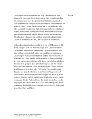 Heranfahren an die Haltestelle den Weg. Grün bedeutet, hier              Seite 4
können Sie zusteigen. Rot bedeutet, diese Türe ist nicht zum Ein-
stieg vorgesehen. Über den gesteuerten Tür-Farbcode, erhoffen
sich die Entwickler Fahrgastflüsse gezielter und schneller leiten zu
können. „Staus“ in den Türbereichen, wie er im Schülerverkehr
oder an stark frequentierten Haltestellen zu Stoßzeiten häufig vor-
kommt, sollen damit vermieden werden. Auffallend auch die ein-
gängigen Piktogramme an den Seitenscheiben. Auf den ersten
Blick lässt sie erkennen, mit welchen technischen Features im
Innern zu rechnen ist: WLAN, GPS und 230 Volt Steckdosen.

Während zwei nach außen gerichtete 58 cm LCD-Monitore an Tür
1 den Fahrgast noch vor dem Einsteigen über Linienverlauf und
Haltepunkte informieren, übernehmen vier Monitore diese Auf-
gabe im Innern. Zusätzlich bilden sie Anschlussverbindungen,
Umleitungen, Wartezeiten in Echtzeit und im Ruhezustand Infor-
mationen aus Kultur, Politik und Wirtschaft ab. Die Darstellung
der Informationen ist dabei auch für ältere und seheingeschränkte
Mitmenschen geeignet. Eine Sitzerkennung und mit ihr verbun-
dene Leuchten über den Sitzen, soll künftig den Fahrgastfluss in
den Gängen steuern. Von jeder Position im Fahrzeug lässt sich
dank ihr auf Anhieb erkennen, ob im hinteren Wagenteil noch
Sitze frei sind. Ein schlüssiges Farbkonzept weist den Weg. Grün
bedeutet Sitzplatz ist frei, rot bedeutet Sitzplatz ist besetzt. Damit
verringern sich die Platzsuche und die damit verbundene Laufbe-
wegung im Bus. Wer stehen muss, kann dies auf bequeme Weise:
gepolsterte Anlehnhilfen und kombinierte Anlehnsitze finden sich
gegenüber Tür 2 und Tür 3.




Daimler Communications, 70546 Stuttgart/Germany
Mercedes-Benz – Eine Marke der Daimler AG
 