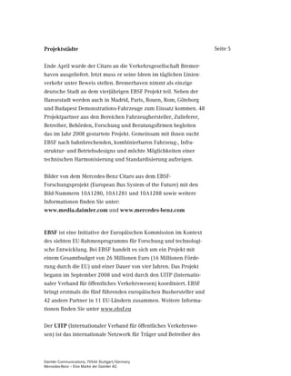 3URMHNWVWlGWH                                                        Seite 5


Ende April wurde der Citaro an die Verkehrsgesellschaft Bremer-
haven ausgeliefert. Jetzt muss er seine Ideen im täglichen Linien-
verkehr unter Beweis stellen. Bremerhaven nimmt als einzige
deutsche Stadt an dem vierjährigen EBSF Projekt teil. Neben der
Hansestadt werden auch in Madrid, Paris, Rouen, Rom, Göteborg
und Budapest Demonstrations-Fahrzeuge zum Einsatz kommen. 48
Projektpartner aus den Bereichen Fahrzeughersteller, Zulieferer,
Betreiber, Behörden, Forschung und Beratungsfirmen begleiten
das im Jahr 2008 gestartete Projekt. Gemeinsam mit ihnen sucht
EBSF nach bahnbrechenden, kombinierbaren Fahrzeug-, Infra-
struktur- und Betriebsdesigns und möchte Möglichkeiten einer
technischen Harmonisierung und Standardisierung aufzeigen.

Bilder von dem Mercedes-Benz Citaro aus dem EBSF-
Forschungsprojekt (European Bus System of the Future) mit den
Bild-Nummern 10A1280, 10A1281 und 10A1288 sowie weitere
Informationen finden Sie unter:
ZZZPHGLDGDLPOHUFRP und ZZZPHUFHGHVEHQ]FRP


(%6) ist eine Initiative der Europäischen Kommission im Kontext
des siebten EU-Rahmenprogramms für Forschung und technologi-
sche Entwicklung. Bei EBSF handelt es sich um ein Projekt mit
einem Gesamtbudget von 26 Millionen Euro (16 Millionen Förde-
rung durch die EU) und einer Dauer von vier Jahren. Das Projekt
begann im September 2008 und wird durch den UITP (Internatio-
naler Verband für öffentliches Verkehrswesen) koordiniert. EBSF
bringt erstmals die fünf führenden europäischen Bushersteller und
42 andere Partner in 11 EU-Ländern zusammen. Weitere Informa-
tionen finden Sie unter www.ebsf.eu

Der 8,73 (Internationaler Verband für öffentliches Verkehrswe-
sen) ist das internationale Netzwerk für Träger und Betreiber des



Daimler Communications, 70546 Stuttgart/Germany
Mercedes-Benz – Eine Marke der Daimler AG
 