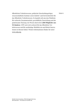 öffentlichen Verkehrswesens, politische Entscheidungsträger,          Seite 6
wissenschaftliche Institute sowie Zuliefer- und Servicebetriebe für
das öffentliche Verkehrswesen. Es handelt sich um eine Plattform
für weltweite Zusammenarbeit, geschäftliche Entwicklung und die
gemeinsame Nutzung von Wissen durch die  0LWJOLHGHU DXV
 /lQGHUQ. UITP setzt sich weltweit für das öffentliche Ver-
kehrswesen und für nachhaltige Mobilität ein und fördert Innova-
tionen in diesem Sektor. Weitere Informationen finden Sie unter
www.uitp.org.




Daimler Communications, 70546 Stuttgart/Germany
Mercedes-Benz – Eine Marke der Daimler AG
 