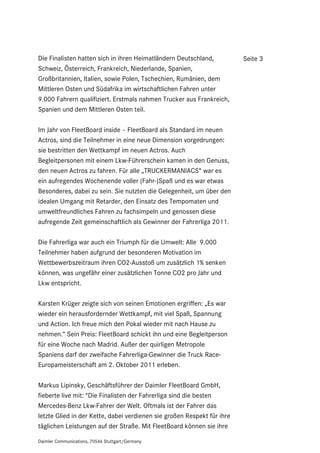 Die Finalisten hatten sich in ihren Heimatländern Deutschland,           Seite 3
Schweiz, Österreich, Frankreich, Niederlande, Spanien,
Großbritannien, Italien, sowie Polen, Tschechien, Rumänien, dem
Mittleren Osten und Südafrika im wirtschaftlichen Fahren unter
9.000 Fahrern qualifiziert. Erstmals nahmen Trucker aus Frankreich,
Spanien und dem Mittleren Osten teil.

Im Jahr von FleetBoard inside – FleetBoard als Standard im neuen
Actros, sind die Teilnehmer in eine neue Dimension vorgedrungen:
sie bestritten den Wettkampf im neuen Actros. Auch
Begleitpersonen mit einem Lkw-Führerschein kamen in den Genuss,
den neuen Actros zu fahren. Für alle „TRUCKERMANIACS“ war es
ein aufregendes Wochenende voller (Fahr-)Spaß und es war etwas
Besonderes, dabei zu sein. Sie nutzten die Gelegenheit, um über den
idealen Umgang mit Retarder, den Einsatz des Tempomaten und
umweltfreundliches Fahren zu fachsimpeln und genossen diese
aufregende Zeit gemeinschaftlich als Gewinner der Fahrerliga 2011.

Die Fahrerliga war auch ein Triumph für die Umwelt: Alle 9.000
Teilnehmer haben aufgrund der besonderen Motivation im
Wettbewerbszeitraum ihren CO2-Ausstoß um zusätzlich 1% senken
können, was ungefähr einer zusätzlichen Tonne CO2 pro Jahr und
Lkw entspricht.

Karsten Krüger zeigte sich von seinen Emotionen ergriffen: „Es war
wieder ein herausfordernder Wettkampf, mit viel Spaß, Spannung
und Action. Ich freue mich den Pokal wieder mit nach Hause zu
nehmen.“ Sein Preis: FleetBoard schickt ihn und eine Begleitperson
für eine Woche nach Madrid. Außer der quirligen Metropole
Spaniens darf der zweifache Fahrerliga-Gewinner die Truck Race-
Europameisterschaft am 2. Oktober 2011 erleben.

Markus Lipinsky, Geschäftsführer der Daimler FleetBoard GmbH,
fieberte live mit: "Die Finalisten der Fahrerliga sind die besten
Mercedes-Benz Lkw-Fahrer der Welt. Oftmals ist der Fahrer das
letzte Glied in der Kette, dabei verdienen sie großen Respekt für ihre
täglichen Leistungen auf der Straße. Mit FleetBoard können sie ihre

Daimler Communications, 70546 Stuttgart/Germany
 