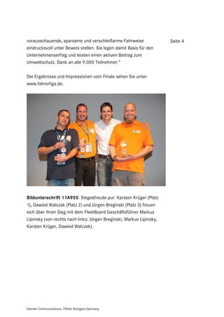 vorausschauende, sparsame und verschleißarme Fahrweise                Seite 4
eindrucksvoll unter Beweis stellen. Sie legen damit Basis für den
Unternehmenserfolg und leisten einen aktiven Beitrag zum
Umweltschutz. Dank an alle 9.000 Teilnehmer.“

Die Ergebnisse und Impressionen vom Finale sehen Sie unter
www.fahrerliga.de.




Bildunterschrift 11A955: Siegesfreude pur: Karsten Krüger (Platz
1), Dawied Walczak (Platz 2) und Jürgen Breginski (Platz 3) freuen
sich über ihren Sieg mit dem FleetBoard Geschäftsführer Markus
Lipinsky (von rechts nach links: Jürgen Breginski, Markus Lipinsky,
Karsten Krüger, Dawied Walczek).




Daimler Communications, 70546 Stuttgart/Germany
 