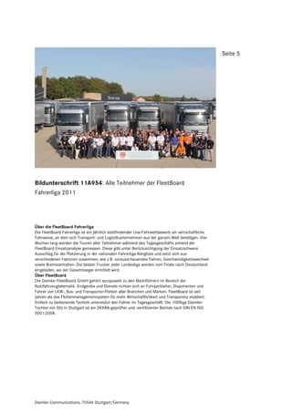 Seite 5




Bildunterschrift 11A954: Alle Teilnehmer der FleetBoard
Fahrerliga 2011




Über die FleetBoard Fahrerliga
Die FleetBoard Fahrerliga ist ein jährlich stattfindender Lkw-Fahrwettbewerb um wirtschaftliche
Fahrweise, an dem sich Transport- und Logistikunternehmen aus der ganzen Welt beteiligen. Vier
Wochen lang werden die Touren aller Teilnehmer während des Tagesgeschäfts anhand der
FleetBoard Einsatzanalyse gemessen. Diese gibt unter Berücksichtigung der Einsatzschwere
Ausschlag für die Platzierung in der nationalen Fahrerliga-Rangliste und setzt sich aus
verschiedenen Faktoren zusammen, wie z.B. vorausschauendes Fahren, Geschwindigkeitswechsel
sowie Bremsverhalten. Die besten Trucker jeder Landesliga werden zum Finale nach Deutschland
eingeladen, wo der Gesamtsieger ermittelt wird.
Über FleetBoard
Die Daimler FleetBoard GmbH gehört europaweit zu den Marktführern im Bereich der
Nutzfahrzeugtelematik. Endgeräte und Dienste richten sich an Fuhrparkleiter, Disponenten und
Fahrer von LKW-, Bus- und Transporter-Flotten aller Branchen und Marken. FleetBoard ist seit
Jahren als das Flottenmanagementsystem für mehr Wirtschaftlichkeit und Transparenz etabliert.
Einfach zu bedienende Technik unterstützt den Fahrer im Tagesgeschäft. Die 100%ige Daimler-
Tochter mit Sitz in Stuttgart ist ein DEKRA-geprüfter und -zertifizierter Betrieb nach DIN EN ISO
9001:2008.




Daimler Communications, 70546 Stuttgart/Germany
 