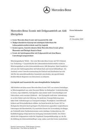 Mercedes-Benz Econic mit Erdgasantrieb an Aldi                                    Presse Information

übergeben
                                                                                  Datum:
                                                                                  29. Dezember 2009
• Erster Mercedes-Benz Econic mit Gasantrieb für Aldi
• Maßgeschneidertes Konzept mit niedrigem Fahrerhaus für
  Lebensmittelverteilerverkehr und City-Logistik
• Kosten sparen, Umwelt schonen: Beim Mercedes-Benz Econic gehen
  Ökonomie und Ökologie Hand in Hand
• Econic als Sattelzugmaschine mit Erdgasantrieb mit dem Blauen
  Umweltengel ausgezeichnet


Mönchengladbach/ Wörth – Der erste Mercedes-Benz Econic mit NGT (Natural
Gas Technology = Gasantrieb) für den Lebensmittelverteilerverkehr wurde in
Mönchengladbach an den Lebensmittelkonzern Aldi übergeben. Dabei handelt es
sich um eine Sattelzugmaschine mit hohem Dach und einem Kühlauflieger. Als
Ausdruck seiner Umweltverantwortung bei Einkauf und Distribution hat sich
Aldi für den umweltfreundlichen Gasantrieb entschieden, um speziell damit
dichtbevölkerte Regionen von Emissionen zu entlasten.


Citylogistik und Gasantrieb für umweltempfindliche Stadtgebiete


Aldi beliefert mit dem neuen Mercedes-Benz Econic NGT von seinem Zentrallager
in Mönchengladbach aus seine Discount-Märkte im Ruhrgebiet. Verkehrsberuhig-
te Zonen, enge Zufahrten, Falschparker, dazu immer mehr Umweltauflagen und
Fahrverbote sowie enormer Zeitdruck – die Citylogistik stellt hohe Anforderung-
en an den Fahrer und sein Fahrzeug. Ein modernes Transportfahrzeug muss
daher hohe Anforderungen an Transportvermögen, Wendigkeit, Umweltfreund-
lichkeit und Wirtschaftlichkeit erfüllen. Im Detail besticht der Econic NGT in
ökologischer Hinsicht durch geringere CO2-Emissionen gegenüber vergleichbaren
Fahrzeugen mit Dieselantrieb, CO2-neutralen Einsatz bei Verwendung von Biogas
als Treibstoff, keine Partikelemissionen sowie niedriges Geräuschniveau. Die
Kraftübertragung erfolgt durch ein Sechsgang-Automatik-Getriebe. Der Neben-
abtrieb des Erdgasmotors treibt die Frigoblock-Transportkälteanlage an, die für
die Kühlung im Lebensmittelauflieger sorgt, sodass auch hier keine zusätzlichen



Daimler Communications, 70546 Stuttgart, Germany
Mercedes-Benz - Eine Marke der Daimler AG
 