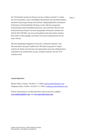 Der SLK-Roadster konnte das Rennen um das „Goldene Lenkrad“ vor allem              Seite 2
für sich entscheiden, weil er leichtfüßige Sportlichkeit mit stilvollem Komfort,
markantes Sportwagen-Design mit absoluter Alltagstauglichkeit und Spitzen-
Performance mit beispielhafter Ökologie vereint. Mit hervorragenden
Fahrleistungen dank beispielhaft sparsamer, aber kraftvoller Motoren und
technischen Innovationen wie dem einzigartigen Panorama-Variodach mit
MAGIC SKY CONTROL, das sich auf Knopfdruck hell oder dunkel schalten
lässt, hebt er Fahrvergnügen und Open-Air-Genuss kompromisslos auf ein
neues Niveau.


Mit dem diesjährigen doppelten Gewinn des „Goldenen Lenkrads“ setzt
Mercedes-Benz eine gute Tradition fort: Mit bisher insgesamt 21 Siegen
eroberte die Marke mit dem Stern den Spitzenplatz unter den erfolgreichsten
Automarken des Wettbewerbs um das „Goldene Lenkrad“, das seit 1976
verliehen wird.




Ansprechpartner:


Michael Allner, Telefon: +49 (0)711 17-75846, michael.allner@daimler.com
Wolfgang Zanker, Telefon: +49 (0)711 17-75847, wolfgang.zanker@daimler.com


Weitere Informationen von Mercedes-Benz sind im Internet verfügbar:
www.media.daimler.com und www.mercedes-benz.com




Daimler Communications, 70546 Stuttgart/Germany
Mercedes-Benz - Eine Marke der Daimler AG
 