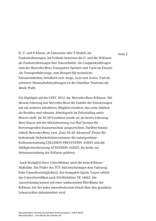 B-, C- und E-Klasse, ob Limousine oder T-Modell, als                Seite 2
Funkstreifenwagen. Im Gelände beweisen die G- und die M-Klasse
als Funkstreifenwagen ihre Souveränität. Als Gruppenkraftwagen
sind die Mercedes-Benz Transporter Sprinter und Vario im Einsatz.
Als Transportfahrzeuge, zum Beispiel für technische
Einsatzeinheiten, bewähren sich Atego, Axor und Actros. Und als
schwerer Mannschaftskraftwagen ist der Omnibus Tourismo die
ideale Wahl.

Ein Highlight auf der GPEC 2012: die Mercedes-Benz B-Klasse. Mit
diesem Fahrzeug hat Mercedes-Benz die Familie der Einsatzwagen
um ein weiteres attraktives Mitglied erweitert, das seine Stärken
als flexibles und robustes Arbeitsgerät im Polizeialltag unter
Beweis stellt. Im NCAP-Crashtest wurde sie als bestes Fahrzeug
ihrer Klasse mit der Höchstwertung von fünf Sternen für
hervorragenden Insassenschutz ausgezeichnet. Darüber hinaus
erhielt Mercedes-Benz zwei „Euro NCAP Advanced“-Preise für
bedeutende Sicherheitsinnovationen: die radargestützte
Kollisionswarnung COLLISION PREVENTION ASSIST und die
Müdigkeitserkennung ATTENTION ASSIST, die beide zur
Serienausstattung der B-Klasse gehören.

Auch bezüglich ihrer Umweltbilanz setzt die neue B-Klasse
Maßstäbe. Die Prüfer des TÜV Süd bescheinigen dem Fahrzeug
hohe Umweltverträglichkeit. Der kompakte Sports Tourer erhielt
das Umweltzertifikat nach ISO-Richtlinie TR 14062. Die
Auszeichnung basiert auf einer umfassenden Öko-Bilanz der
B-Klasse, bei der jedes umweltrelevante Detail über den gesamten
Lebenszyklus dokumentiert wird.




Mercedes-Benz Vertrieb Deutschland, Kommunikation, 10878 Berlin
Mercedes-Benz – Eine Marke der Daimler AG
 
