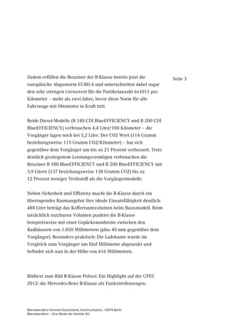 Zudem erfüllen die Benziner der B-Klasse bereits jetzt die        Seite 3
europäische Abgasnorm EURO 6 und unterschreiten dabei sogar
den sehr strengen Grenzwert für die Partikelanzahl 6x1011 pro
Kilometer – mehr als zwei Jahre, bevor diese Norm für alle
Fahrzeuge mit Ottomotor in Kraft tritt.

Beide Diesel-Modelle (B 180 CDI BlueEFFICIENCY und B 200 CDI
BlueEFFICIENCY) verbrauchen 4,4 Liter/100 Kilometer – die
Vorgänger lagen noch bei 5,2 Liter. Der CO2 Wert (114 Gramm
beziehungsweise 115 Gramm CO2/Kilometer) – hat sich
gegenüber dem Vorgänger um bis zu 21 Prozent verbessert. Trotz
deutlich gestiegenem Leistungsvermögen verbrauchen die
Benziner B 180 BlueEFFICIENCY und B 200 BlueEFFICIENCY mit
5,9 Litern (137 beziehungsweise 138 Gramm CO2) bis zu
12 Prozent weniger Treibstoff als die Vorgängermodelle.

Neben Sicherheit und Effizienz macht die B-Klasse durch ein
überragendes Raumangebot ihre ideale Einsatzfähigkeit deutlich:
488 Liter beträgt das Kofferraumvolumen beim Basismodell. Beim
tatsächlich nutzbaren Volumen punktet die B-Klasse
beispielsweise mit einer Gepäckraumbreite zwischen den
Radhäusern von 1.050 Millimetern (plus 40 mm gegenüber dem
Vorgänger). Besonders praktisch: Die Ladekante wurde im
Vergleich zum Vorgänger um fünf Millimeter abgesenkt und
befindet sich nun in der Höhe von 616 Millimetern.



Bildtext zum Bild B-Klasse Polizei: Ein Highlight auf der GPEC
2012: die Mercedes-Benz B-Klasse als Funkstreifenwagen.




Mercedes-Benz Vertrieb Deutschland, Kommunikation, 10878 Berlin
Mercedes-Benz – Eine Marke der Daimler AG
 