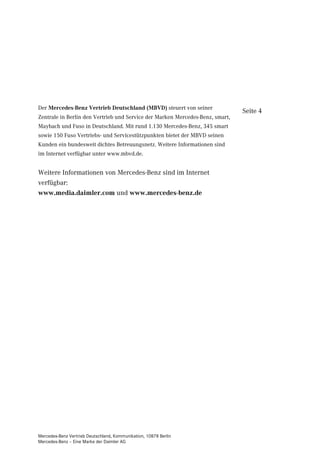 Der Mercedes-Benz Vertrieb Deutschland (MBVD) steuert von seiner
                                                                               Seite 4
Zentrale in Berlin den Vertrieb und Service der Marken Mercedes-Benz, smart,
Maybach und Fuso in Deutschland. Mit rund 1.130 Mercedes-Benz, 345 smart
sowie 150 Fuso Vertriebs- und Servicestützpunkten bietet der MBVD seinen
Kunden ein bundesweit dichtes Betreuungsnetz. Weitere Informationen sind
im Internet verfügbar unter www.mbvd.de.


Weitere Informationen von Mercedes-Benz sind im Internet
verfügbar:
www.media.daimler.com und www.mercedes-benz.de




Mercedes-Benz Vertrieb Deutschland, Kommunikation, 10878 Berlin
Mercedes-Benz – Eine Marke der Daimler AG
 
