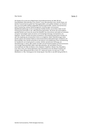 Über Daimler                                                                                         Seite 3

Die Daimler AG ist eines der erfolgreichsten Automobilunternehmen der Welt. Mit den
Geschäftsfeldern Mercedes-Benz Cars, Daimler Trucks, Mercedes-Benz Vans, Daimler Buses und
Daimler Financial Services gehört der Fahrzeughersteller zu den größten Anbietern von Premium-
Pkw und ist der größte weltweit aufgestellte Nutzfahrzeug-Hersteller. Daimler Financial Services
bietet Finanzierung, Leasing, Flottenmanagement, Versicherungen und innovative
Mobilitätsdienstleistungen an.Die Firmengründer Gottlieb Daimler und Carl Benz haben mit der
Erfindung des Automobils im Jahr 1886 Geschichte geschrieben. Als Pionier des Automobilbaus
gestaltet Daimler auch heute die Zukunft der Mobilität: Das Unternehmen setzt dabei auf innovative
und grüne Technologien sowie auf sichere und hochwertige Fahrzeuge, die faszinieren und
begeistern. Daimler investiert seit Jahren konsequent in die Entwicklung alternativer Antriebe mit
dem Ziel, langfristig das emissionsfreie Fahren zu ermöglichen. Neben Hybridfahrzeugen bietet
Daimler dadurch die breiteste Palette an lokal emissionsfreien Elektrofahrzeugen mit Batterie und
Brennstoffzelle. Denn Daimler betrachtet es als Anspruch und Verpflichtung, seiner Verantwortung
für Gesellschaft und Umwelt gerecht zu werden. Daimler vertreibt seine Fahrzeuge und
Dienstleistungen in nahezu allen Ländern der Welt und hat Produktionsstätten auf fünf Kontinenten.
Zum heutigen Markenportfolio zählen neben Mercedes-Benz, der wertvollsten Premium-
Automobilmarke der Welt, die Marken smart, Maybach, Freightliner, Western Star, BharatBenz,
Fuso, Setra, Orion und Thomas Built Buses. Das Unternehmen ist an den Börsen Frankfurt und
Stuttgart notiert (Börsenkürzel DAI). Im Jahr 2011 setzte der Konzern mit mehr als 271.000
Mitarbeitern 2,1 Mio. Fahrzeuge ab. Der Umsatz lag bei 106,5 Mrd. €, das EBIT betrug 8,8 Mrd. €.




Daimler Communications, 70546 Stuttgart/Germany
 