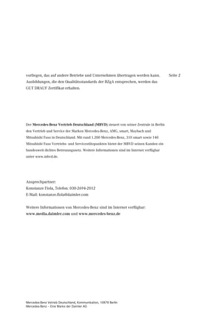 vorliegen, das auf andere Betriebe und Unternehmen übertragen werden kann.             Seite 2
Ausbildungen, die den Qualitätsstandards der BZgA entsprechen, werden das
GUT DRAUF Zertifikat erhalten.




Der Mercedes-Benz Vertrieb Deutschland (MBVD) steuert von seiner Zentrale in Berlin
den Vertrieb und Service der Marken Mercedes-Benz, AMG, smart, Maybach und
Mitsubishi Fuso in Deutschland. Mit rund 1.200 Mercedes-Benz, 310 smart sowie 140
Mitsubishi Fuso Vertriebs- und Servicestützpunkten bietet der MBVD seinen Kunden ein
bundesweit dichtes Betreuungsnetz. Weitere Informationen sind im Internet verfügbar
unter www.mbvd.de.




Ansprechpartner:
Konstanze Fiola, Telefon: 030-2694-2012
E-Mail: konstanze.fiola@daimler.com


Weitere Informationen von Mercedes-Benz sind im Internet verfügbar:
www.media.daimler.com und www.mercedes-benz.de




Mercedes-Benz Vetrieb Deutschland, Kommunikation, 10878 Berlin
Mercedes-Benz – Eine Marke der Daimler AG
 