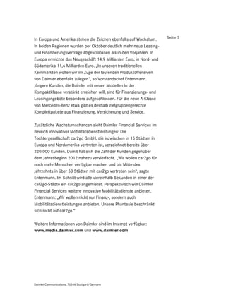 In Europa und Amerika stehen die Zeichen ebenfalls auf Wachstum.      Seite 3
In beiden Regionen wurden per Oktober deutlich mehr neue Leasing-
und Finanzierungsverträge abgeschlossen als in den Vorjahren. In
Europa erreichte das Neugeschäft 14,9 Milliarden Euro, in Nord- und
Südamerika 11,6 Milliarden Euro. „In unseren traditionellen
Kernmärkten wollen wir im Zuge der laufenden Produktoffensiven
von Daimler ebenfalls zulegen“, so Vorstandschef Entenmann.
Jüngere Kunden, die Daimler mit neuen Modellen in der
Kompaktklasse verstärkt erreichen will, sind für Finanzierungs- und
Leasingangebote besonders aufgeschlossen. Für die neue A-Klasse
von Mercedes-Benz etwa gibt es deshalb zielgruppengerechte
Komplettpakete aus Finanzierung, Versicherung und Service.

Zusätzliche Wachstumschancen sieht Daimler Financial Services im
Bereich innovativer Mobilitätsdienstleistungen: Die
Tochtergesellschaft car2go GmbH, die inzwischen in 15 Städten in
Europa und Nordamerika vertreten ist, verzeichnet bereits über
220.000 Kunden. Damit hat sich die Zahl der Kunden gegenüber
dem Jahresbeginn 2012 nahezu vervierfacht. „Wir wollen car2go für
noch mehr Menschen verfügbar machen und bis Mitte des
Jahrzehnts in über 50 Städten mit car2go vertreten sein“, sagte
Entenmann. Im Schnitt wird alle viereinhalb Sekunden in einer der
car2go-Städte ein car2go angemietet. Perspektivisch will Daimler
Financial Services weitere innovative Mobilitätsdienste anbieten.
Entenmann: „Wir wollen nicht nur Finanz-, sondern auch
Mobilitätsdienstleistungen anbieten. Unsere Phantasie beschränkt
sich nicht auf car2go.“

Weitere Informationen von Daimler sind im Internet verfügbar:
www.media.daimler.com und www.daimler.com




Daimler Communications, 70546 Stuttgart/Germany
 