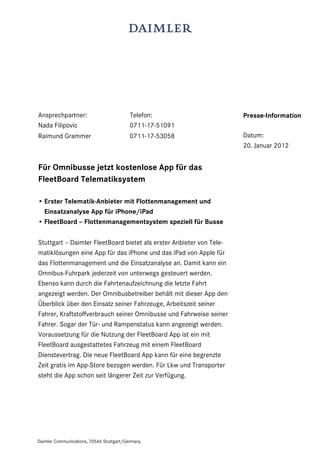 Daimler Communications, 70546 Stuttgart/Germany
Ansprechpartner: Telefon:
Nada Filipovic 0711-17-51091
Raimund Grammer 0711-17-53058
Für Omnibusse jetzt kostenlose App für das
FleetBoard Telematiksystem
• Erster Telematik-Anbieter mit Flottenmanagement und
Einsatzanalyse App für iPhone/iPad
• FleetBoard – Flottenmanagementsystem speziell für Busse
Stuttgart – Daimler FleetBoard bietet als erster Anbieter von Tele-
matiklösungen eine App für das iPhone und das iPad von Apple für
das Flottenmanagement und die Einsatzanalyse an. Damit kann ein
Omnibus-Fuhrpark jederzeit von unterwegs gesteuert werden.
Ebenso kann durch die Fahrtenaufzeichnung die letzte Fahrt
angezeigt werden. Der Omnibusbetreiber behält mit dieser App den
Überblick über den Einsatz seiner Fahrzeuge, Arbeitszeit seiner
Fahrer, Kraftstoffverbrauch seiner Omnibusse und Fahrweise seiner
Fahrer. Sogar der Tür- und Rampenstatus kann angezeigt werden.
Voraussetzung für die Nutzung der FleetBoard App ist ein mit
FleetBoard ausgestattetes Fahrzeug mit einem FleetBoard
Dienstevertrag. Die neue FleetBoard App kann für eine begrenzte
Zeit gratis im App-Store bezogen werden. Für Lkw und Transporter
steht die App schon seit längerer Zeit zur Verfügung.
Presse-Information
Datum:
20. Januar 2012
 