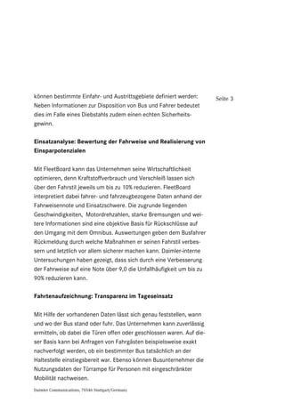 Daimler Communications, 70546 Stuttgart/Germany
Seite 3können bestimmte Einfahr- und Austrittsgebiete definiert werden:
Neben Informationen zur Disposition von Bus und Fahrer bedeutet
dies im Falle eines Diebstahls zudem einen echten Sicherheits-
gewinn.
Einsatzanalyse: Bewertung der Fahrweise und Realisierung von
Einsparpotenzialen
Mit FleetBoard kann das Unternehmen seine Wirtschaftlichkeit
optimieren, denn Kraftstoffverbrauch und Verschleiß lassen sich
über den Fahrstil jeweils um bis zu 10% reduzieren. FleetBoard
interpretiert dabei fahrer- und fahrzeugbezogene Daten anhand der
Fahrweisennote und Einsatzschwere. Die zugrunde liegenden
Geschwindigkeiten, Motordrehzahlen, starke Bremsungen und wei-
tere Informationen sind eine objektive Basis für Rückschlüsse auf
den Umgang mit dem Omnibus. Auswertungen geben dem Busfahrer
Rückmeldung durch welche Maßnahmen er seinen Fahrstil verbes-
sern und letztlich vor allem sicherer machen kann. Daimler-interne
Untersuchungen haben gezeigt, dass sich durch eine Verbesserung
der Fahrweise auf eine Note über 9,0 die Unfallhäufigkeit um bis zu
90% reduzieren kann.
Fahrtenaufzeichnung: Transparenz im Tageseinsatz
Mit Hilfe der vorhandenen Daten lässt sich genau feststellen, wann
und wo der Bus stand oder fuhr. Das Unternehmen kann zuverlässig
ermitteln, ob dabei die Türen offen oder geschlossen waren. Auf die-
ser Basis kann bei Anfragen von Fahrgästen beispielsweise exakt
nachverfolgt werden, ob ein bestimmter Bus tatsächlich an der
Haltestelle einstiegsbereit war. Ebenso können Busunternehmer die
Nutzungsdaten der Türrampe für Personen mit eingeschränkter
Mobilität nachweisen.
 