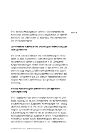 Daimler Communications, 70546 Stuttgart/Germany
Seite 4Über definierte Meldungstasten kann der Fahrer standardisierte
Nachrichten an die Buszentrale senden. Umgekehrt ist ein Nachrich-
tenversand vom Unternehmen auf das Display im Kombiinstrument
des Omnibusses möglich.
Zeitwirtschaft: Automatisierte Erfassung und Archivierung von
Tachografendaten
Der Dienst Zeitwirtschaft bietet eine optimale Planung der Arbeits-
zeiten auf Basis aktueller Ruhe- und Restlenkzeiten der Fahrer. Die
relevanten Daten können dann automatisch in ein Lohnbuchhal-
tungssystem übertragen werden. Mit FleetBoard kann der gesetzlich
vorgeschriebene Fahrerkartendownload aus dem Omnibus zeit- und
ortsunabhängig erfolgen. Zusätzlich ermöglicht FleetBoard aus der
Ferne die automatische Übertragung der Massenspeicherdaten des
digitalen Tachografen im Bus. Das bedeutet insbesondere bei einer
längeren Abwesenheit der Omnibusse eine große Zeit- und Kosten-
einsparung.
Service: Auswertung von Betriebsdaten und optimierte
Wartungsplanung
Über FleetBoard werden alle wesentlichen Betriebsdaten der Omni-
busse angezeigt, wie z.B. der Kilometerstand oder der Tankfüllstand.
Darüber hinaus werden ausgewählte Warnmeldungen vom Fahrzeug
übermittelt. Hierdurch ist eine schnelle und zielgerichtete Reparatur
möglich. Durch die Übertragung weiterer Fahrzeugmeldungen kann
z. B. die Nutzung des Retarders oder die Einschaltdauer der Zusatz-
heizung sowie Klimaanlage ausgewertet werden. Hieraus lassen sich
Rückschlüsse auf den Zustand des Fahrzeugs und damit auf die
Wirtschaftlichkeit oder den Komfort ziehen. Mit FleetBoard können
 