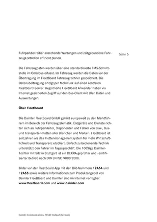 Daimler Communications, 70546 Stuttgart/Germany
Seite 5Fuhrparkbetreiber anstehende Wartungen und zeitgebundene Fahr-
zeugkontrollen effizient planen.
Die Fahrzeugdaten werden über eine standardisierte FMS-Schnitt-
stelle im Omnibus erfasst. Im Fahrzeug werden die Daten vor der
Übertragung im FleetBoard Fahrzeugrechner gespeichert. Die
Datenübertragung erfolgt per Mobilfunk auf einen zentralen
FleetBoard Server. Registrierte FleetBoard Anwender haben via
Internet gesicherten Zugriff auf den Bus-Client mit allen Daten und
Auswertungen.
Über FleetBoard
Die Daimler FleetBoard GmbH gehört europaweit zu den Marktfüh-
rern im Bereich der Fahrzeugtelematik. Endgeräte und Dienste rich-
ten sich an Fuhrparkleiter, Disponenten und Fahrer von Lkw-, Bus-
und Transporter-Flotten aller Branchen und Marken. FleetBoard ist
seit Jahren als das Flottenmanagementsystem für mehr Wirtschaft-
lichkeit und Transparenz etabliert. Einfach zu bedienende Technik
unterstützt den Fahrer im Tagesgeschäft. Die 100%ige Daimler-
Tochter mit Sitz in Stuttgart ist ein DEKRA-geprüfter und –zertifi-
zierter Betrieb nach DIN EN ISO 9000:2008.
Bilder von der FleetBoard App mit den Bild-Nummern 12A54 und
12A55 sowie weitere Informationen zum Produktangebot von
Daimler FleetBoard und Daimler sind im Internet verfügbar:
www.fleetboard.com und www.daimler.com
 