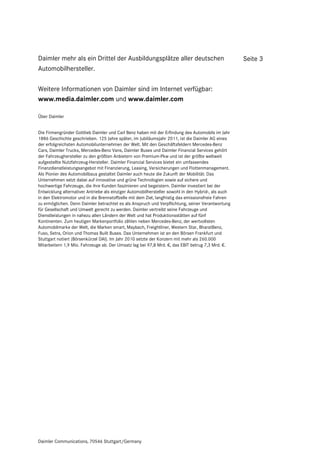 Daimler mehr als ein Drittel der Ausbildungsplätze aller deutschen                                   Seite 3
Automobilhersteller.

Weitere Informationen von Daimler sind im Internet verfügbar:
www.media.daimler.com und www.daimler.com

Über Daimler


Die Firmengründer Gottlieb Daimler und Carl Benz haben mit der Erfindung des Automobils im Jahr
1886 Geschichte geschrieben. 125 Jahre später, im Jubiläumsjahr 2011, ist die Daimler AG eines
der erfolgreichsten Automobilunternehmen der Welt. Mit den Geschäftsfeldern Mercedes-Benz
Cars, Daimler Trucks, Mercedes-Benz Vans, Daimler Buses und Daimler Financial Services gehört
der Fahrzeughersteller zu den größten Anbietern von Premium-Pkw und ist der größte weltweit
aufgestellte Nutzfahrzeug-Hersteller. Daimler Financial Services bietet ein umfassendes
Finanzdienstleistungsangebot mit Finanzierung, Leasing, Versicherungen und Flottenmanagement.
Als Pionier des Automobilbaus gestaltet Daimler auch heute die Zukunft der Mobilität: Das
Unternehmen setzt dabei auf innovative und grüne Technologien sowie auf sichere und
hochwertige Fahrzeuge, die ihre Kunden faszinieren und begeistern. Daimler investiert bei der
Entwicklung alternativer Antriebe als einziger Automobilhersteller sowohl in den Hybrid-, als auch
in den Elektromotor und in die Brennstoffzelle mit dem Ziel, langfristig das emissionsfreie Fahren
zu ermöglichen. Denn Daimler betrachtet es als Anspruch und Verpflichtung, seiner Verantwortung
für Gesellschaft und Umwelt gerecht zu werden. Daimler vertreibt seine Fahrzeuge und
Dienstleistungen in nahezu allen Ländern der Welt und hat Produktionsstätten auf fünf
Kontinenten. Zum heutigen Markenportfolio zählen neben Mercedes-Benz, der wertvollsten
Automobilmarke der Welt, die Marken smart, Maybach, Freightliner, Western Star, BharatBenz,
Fuso, Setra, Orion und Thomas Built Buses. Das Unternehmen ist an den Börsen Frankfurt und
Stuttgart notiert (Börsenkürzel DAI). Im Jahr 2010 setzte der Konzern mit mehr als 260.000
Mitarbeitern 1,9 Mio. Fahrzeuge ab. Der Umsatz lag bei 97,8 Mrd. €, das EBIT betrug 7,3 Mrd. €.




Daimler Communications, 70546 Stuttgart/Germany
 
