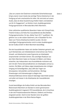 „Das von unseren drei Gewinnern entwickelte Sicherheitskonzept         Seite 2
bringt unseren neuen Azubis das wichtige Thema Arbeitschutz in der
Fertigung auf sehr anschauliche Art näher. Wir sind stolz auf unsere
Azubis, dass sie diese Auszeichnung erhalten haben und bedanken
uns für ihr Engagement“, so Günther Linert, Ausbildungsmeister
Fertigungsmechanik im Mercedes-Benz Werk Mannheim.

Unter zahlreichen qualifizierten Bewerbern haben sich Cüneyd Ersöz,
Friedrich Grabus und Heike Ruf, Auszubildende des Berufsbildes
Fertigungsmechaniker, für das „Safety Team 2011“ qualifiziert. Sie
gehören nun zu den stolzen Gewinnern, die in Düsseldorf für ihre
Ideen zum Thema Arbeitsschutz belohnt wurden. Die drei
zukünftigen Fertigungsmechaniker sind im ersten Ausbildungsjahr
bei der EvoBus GmbH im Werk Mannheim beschäftigt.

Die drei Auszubildenden haben sich darüber Gedanken gemacht, wie
auch Kleinbetriebe und mittelständische Unternehmen das Thema
Umwelt- und Arbeitsschutz sowie Ergonomie am Arbeitsplatz
ansprechender vermitteln können. Die zukünfigen Busbauer aus
dem Werk Mannheim haben ein Konzept mit Bildern und Videos
entworfen, das insbesondere neue Auszubildende motivieren soll,
sich mit dem Thema Schutzmaßnahmen am Arbeitsplatz vertraut zu
machen. Die Bilder und Videos zeigen beispielsweise den richtigen
Umgang mit Schweißgeräten, dazu zählt das Tragen von
Schutzjacken, Schutzbrillen und Schutzhelmen. Wichtige
Einweisungen und Unterweisungen zu Beginn des
Arbeitsverhältnisses können dadurch lebendiger übermittelt werden
und sollen sich besser in die Arbeitsweise der Auszubildenden
einprägen.

Zurzeit beschäftigen die EvoBus GmbH und das Mercedes-Benz
Motorenwerk Mannheim am Standort in einem gemeinsamen
Ausbildungsbereich insgesamt 370 Auszubildende, die im Anschluss
in den drei Produktionsbereichen Motoren, Gießerei und Omnibus
eingesetzt werden. Damit ist der Standort einer der größten
Ausbildungsbetriebe in der Rhein-Neckar-Region.


Daimler Communications, 70546 Stuttgart/Germany
 