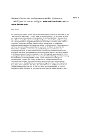 Weitere Informationen von Daimler und ein Bild (Bildnummer:                                          Seite 3
11A1122)sind im Internet verfügbar: www.media.daimler.com und
www.daimler.com

Über Daimler


Die Firmengründer Gottlieb Daimler und Carl Benz haben mit der Erfindung des Automobils im Jahr
1886 Geschichte geschrieben. 125 Jahre später, im Jubiläumsjahr 2011, ist die Daimler AG eines
der erfolgreichsten Automobilunternehmen der Welt. Mit den Geschäftsfeldern Mercedes-Benz
Cars, Daimler Trucks, Mercedes-Benz Vans, Daimler Buses und Daimler Financial Services gehört
der Fahrzeughersteller zu den größten Anbietern von Premium-Pkw und ist der größte weltweit
aufgestellte Nutzfahrzeug-Hersteller. Daimler Financial Services bietet ein umfassendes
Finanzdienstleistungsangebot mit Finanzierung, Leasing, Versicherungen und Flottenmanagement.
Als Pionier des Automobilbaus gestaltet Daimler auch heute die Zukunft der Mobilität: Das
Unternehmen setzt dabei auf innovative und grüne Technologien sowie auf sichere und
hochwertige Fahrzeuge, die ihre Kunden faszinieren und begeistern. Daimler investiert bei der
Entwicklung alternativer Antriebe als einziger Automobilhersteller sowohl in den Hybrid-, als auch
in den Elektromotor und in die Brennstoffzelle mit dem Ziel, langfristig das emissionsfreie Fahren
zu ermöglichen. Denn Daimler betrachtet es als Anspruch und Verpflichtung, seiner Verantwortung
für Gesellschaft und Umwelt gerecht zu werden. Daimler vertreibt seine Fahrzeuge und
Dienstleistungen in nahezu allen Ländern der Welt und hat Produktionsstätten auf fünf
Kontinenten. Zum heutigen Markenportfolio zählen neben Mercedes-Benz, der wertvollsten
Automobilmarke der Welt, die Marken smart, Maybach, Freightliner, Western Star, BharatBenz,
Fuso, Setra, Orion und Thomas Built Buses. Das Unternehmen ist an den Börsen Frankfurt und
Stuttgart notiert (Börsenkürzel DAI). Im Jahr 2010 setzte der Konzern mit mehr als 260.000
Mitarbeitern 1,9 Mio. Fahrzeuge ab. Der Umsatz lag bei 97,8 Mrd. €, das EBIT betrug 7,3 Mrd. €.




Daimler Communications, 70546 Stuttgart, Germany
 