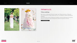 PREMIUM
INSIGHT March 2014
NEWS RADAR CASE FOCUS
TIFFANY & CO.
Tiffany weddings
We told you in February’s Premium Insight, that Tiffany launched, on February
7th, a new section of “What makes love true” on the Maison’s website dedicated to
weddings.
During the entire month of February, the Maison communicated about this section
giving out inspirations and narrating stories about this special ceremony.
> Tiffany Weddings
 