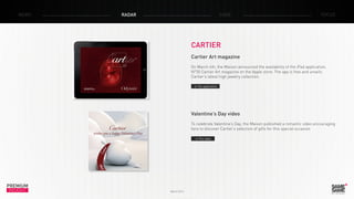 PREMIUM
INSIGHT March 2014
NEWS RADAR CASE FOCUS
CARTIER
Cartier Art magazine
On March 4th, the Maison announced the availability of the iPad application,
N°35 Cartier Art magazine on the Apple store. The app is free and unveils
Cartier’s latest high jewelry collection.
> The video
> The application
Valentine’s Day video
To celebrate Valentine’s Day, the Maison published a romantic video encouraging
fans to discover Cartier’s selection of gifts for this special occasion.
 
