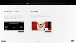 PREMIUM
INSIGHT March 2014
NEWS RADAR CASE FOCUS
> Facebook
BVLGARI
The Maison published content highlighting
celebrities wearing its pieces.
Bvlgari also started posting content in Japanese
on Facebook.
JAEGER LECOULTRE
For Women’s Day, the Maison dedicated a section
to craftswomen on its #180Skills quiz Facebook
application. The section invites you to discover
these women’s know-how via a video or send your
“Women’s Day” wish to a friend.
> Facebook app
 