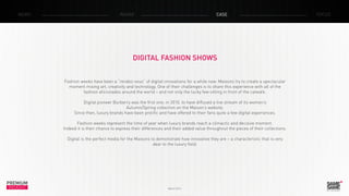 PREMIUM
INSIGHT March 2014
NEWS RADAR CASE FOCUS
DIGITAL FASHION SHOWS
Fashion weeks have been a “rendez-vous” of digital innovations for a while now. Maisons try to create a spectacular
moment mixing art, creativity and technology. One of their challenges is to share this experience with all of the
fashion aficionados around the world – and not only the lucky few sitting in front of the catwalk.
Digital pioneer Burberry was the first one, in 2010, to have diffused a live stream of its women’s
Autumn/Spring collection on the Maison’s website.
Since then, luxury brands have been prolific and have offered to their fans quite a few digital experiences.
Fashion weeks represent the time of year when luxury brands reach a climactic and decisive moment.
Indeed it is their chance to express their differences and their added value throughout the pieces of their collections.
Digital is the perfect media for the Maisons to demonstrate how innovative they are – a characteristic that is very
dear to the luxury field.
 