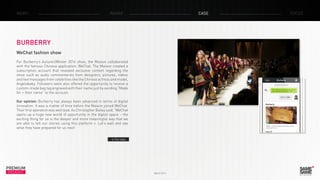 PREMIUM
INSIGHT March 2014
NEWS RADAR CASE FOCUS
BURBERRY
WeChat fashion show
For Burberry’s Autumn/Winter 2014 show, the Maison collaborated
with the famous Chinese application, WeChat. The Maison created a
subscription account that revealed exclusive content regarding the
show such as audio commentaries from designers, pictures, videos
and text messages from celebrities like the Chinese actress and model,
Angelababy. Followers were also offered the opportunity to receive a
custom-made bag tag engraved with their name just by sending “Made
for + their name” to the account.
Our opinion: Burberry has always been advanced in terms of digital
innovation. It was a matter of time before the Maison joined WeChat.
Their first operation was well lead. As Christopher Bailey said, “WeChat
opens up a huge new world of opportunity in the digital space – the
exciting thing for us is the deeper and more meaningful way that we
are able to tell our stories using this platform ». Let’s wait and see
what they have prepared for us next!
> The video
 