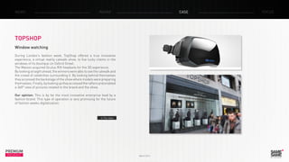 PREMIUM
INSIGHT March 2014
NEWS RADAR CASE FOCUS
TOPSHOP
Window watching
During London’s fashion week, TopShop offered a true innovative
experience, a virtual reality catwalk show, to five lucky clients in the
windows of its boutique on Oxford Street.
The Maison acquired Oculus Rift headsets for the 3D experience.
By looking straight ahead, the winners were able to see the catwalk and
the crowd of celebrities surrounding it. By looking behind themselves
they accessed the backstage of the show where models were preparing
themselves.Finally,bylookinguptheyaccessedtheraftersandenabled
a 360° view of pictures related to the brand and the show.
Our opinion: This is by far the most innovative enterprise lead by a
fashion brand. This type of operation is very promising for the future
of fashion weeks digitalization.
> The video
 