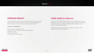 PREMIUM INSIGHT
PREMIUM
INSIGHT March 2014
SAME SAME but different
Founded in 2009, SAME SAME but different is the strategic and creative
digital agency of luxury and major brands: Digital operations and website
design / e-influence campaigns / Mobile solutions / Digital In store /
Consulting & training for leaders.
SAME SAME but different works world-widely with offices in Paris,
Shanghai, Hong Kong and New York.
PREMIUM INSIGHT
Premium Insight is an overview of the digital activity of premium brands
and luxurious “Maisons” focusing on the most innovative strategies in
terms of display, e-commerce, social media, mobile and O2O...
This issue is composed of:
• A review of the main digital news
• A closer look to the jewelry and watchmaking sector
•	A study of a case
• A focus on a trend
• An analysis of a Chinese topic
 