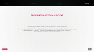 PREMIUM
INSIGHT March 2014
NEWS RADAR CASE FOCUS
THE KINGDOM OF VISUAL CONTENT
In contrary to other social media, Tumblr has no limits in terms of illustration.
The micro-blogging platform offers to brands the opportunity to tell their story in a beautiful and innovative way
taking advantage of a variety of visual tools (cinemagraphs, GIF, videos, photos, photosets…)
that each create a different experience for the eye.
 