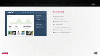 PREMIUM
INSIGHT March 2014
NEWS RADAR CASE FOCUS
STATISTICS
•	168,4 million blogs
•	120, 000 daily signups
•	113,6 million posts per day
•	74,7 billion posts
•	199,1 million visitors per month
•	5.187 billion pages viewed monthly
•	50% of active users on mobile app
 