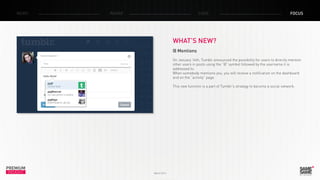 PREMIUM
INSIGHT March 2014
NEWS RADAR CASE FOCUS
WHAT’S NEW?
@ Mentions
On January 14th, Tumblr announced the possibility for users to directly mention
other users in posts using the “@” symbol followed by the username it is
addressed to.
When somebody mentions you, you will receive a notification on the dashboard
and on the “activity” page.
This new function is a part of Tumblr’s strategy to become a social network.
 