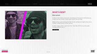 PREMIUM
INSIGHT March 2014
NEWS RADAR CASE FOCUS
WHAT’S NEW?
Dial content
On March 7th, Tumblr announced a new feature on the platform that allows you
to dial a toll-free number to post audio content into your blog.
Before using it users must go into their Tumblr settings and register their phone
number in order to link it to their account.
In order to post content, users must dial 1-866-584-6757 to record the audio
message and then post it.
> The video
 