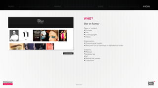 PREMIUM
INSIGHT March 2014
NEWS RADAR CASE FOCUS
WHO?
Dior on Tumblr
Types of content:
•	Pictures
•	Gifs
•	Cinemagraphs
•	Videos
Organization:
•	Chronological tumblr
•	Menu with list of hashtags in alphabetical order
Subjects:
•	Makeup
•	Accessories
•	Art
•	Behind the scenes
•	Collections
> The tumblr
 