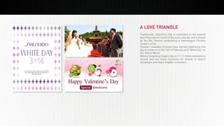 PREMIUM
March 2014
INSIGHT
PREMIUM
INSIGHT
BEYOND THE GREAT WALL
March 2014
A LOVE TRIANGLE
Traditionally, Valentine’s Day is celebrated on the seventh
day of the seventh month of the lunar calendar and is known
as the Qixi Festival symbolizing a mythological Chinese
couple’s union.
However nowadays Chinese have started celebrating this
day of romance on the 14th of February and “White Day” on
the 14th of March.
Without forgetting Single’s day on 11.11, these celebrations
around love are many occasions for brands to launch
campaigns and reach eligible consumers.
 