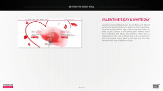 PREMIUM
March 2014
INSIGHT
PREMIUM
INSIGHT
BEYOND THE GREAT WALL
March 2014
VALENTINE’SDAY&WHITEDAY
Lancôme celebrated Valentine’s day on Weibo and offered
its fans the opportunity to write poems to their loved ones.
Once the words written, users had to tag their lovers in
order to get a chance to win special gifts. Indeed, lovers
were rewarded with White Day presents. White Day is
celebrated on the 14th of March and is the occasion for
girls and women to give back to the boys and men that
declared their love on Valentine’s Day.
 