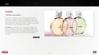 March 2014
PREMIUM
INSIGHT
NEWS RADAR CASE FOCUS
CHANEL
« Parfums chancelants »
To refresh its consumers’ memory, Chanel launched a special
digital operation dedicated to its line of fragrances, Chance. For
the occasion, the Maison created a microsite with an interactive
video that invites you to pull the three bottles of perfume – Chance,
Chance Eau Fraîche, Chance Eau Tendre – up, down, to the left and
to the right, thus creating a playful choreography.
Our opinion: We mentioned in one of our previous insights, that
Chanel’s operations – such as the J12 Moonlight - lacked social
sharing functionalities. Well in this one, the Maison offered, at the
end of the interactive video, the possibility to share the experience
on social media. Next step: creating a personalized shareable
experience.
> The website
 