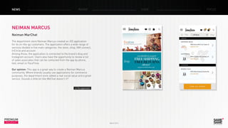 March 2014
PREMIUM
INSIGHT
NEWS RADAR CASE FOCUS
NEIMAN MARCUS
Neiman MarChat
The department store Neiman Marcus created an iOS application
for its on-the-go customers. The application offers a wide range of
services divided in five main categories: the store, shop, NM connect,
InCircle and account.
Among those, the application is connected to the brand’s blog and
Instagram account. Users also have the opportunity to review a list
of sales associates that can be contacted from the app by phone,
text, email or FaceTime.
Our opinion: This app is a great way to create a Neiman Marcus
community. Where brands usually use applications for commerce
purposes, the department store added a real social value and a great
service. Sounds a little bit like WeChat doesn’t it?
> The application
 