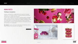 March 2014
PREMIUM
INSIGHT
NEWS RADAR CASE FOCUS
NINA RICCI
Yielding to temptation
Ladurée, and Nina Ricci collaborated for the launch of a special
collection, « La Tentation de Nina » creating a tasteful world filled
with perfumes, candles and macaroons.
A 3D film was created for the occasion unveiling a poetic and digital
paper-cut decor that flies into pieces unveiling the fragrance. After
having watched the movie on Nina Ricci’s website, the Maison invites
you to participate in an interactive experience. Click on the three
bottles hidden in the decor and get a chance to win special prizes by
participating in the sweepstake.
Our opinion: A poetic and visual collaboration for Nina Ricci and La
Durée. However the interactions are repetitive.
> The website
 