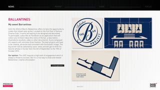 March 2014
PREMIUM
INSIGHT
NEWS RADAR CASE FOCUS
BALLANTINES
My sweet Barrantines
Until the 22nd of March, Ballantines offers its fans the opportunity to
create their dream pop-up bar. Located on the first floor of famous
Chacha Club, 3 rooms are waiting to be designed and decorated.
To participate, subscribe on Facebook via an application that will
collect your brilliant ideas (the name of the bar, a description,
illustrations via photo, video or other documents). A jury composed
of 4 experts will nominate three finalists. The best projects will have
to be creative, attractive and consistent with the brand’s image. The
big winner will be selected by users’ votes and will get to drink his
favorite whisky in his bar from the 4th of September to the 19th of
October 2015.
Our opinion: This UGC requires a high level of engagement which is
always a threat to success. But it’s a nice way to show and reward
Ballantines’ creative aficionados!
> The application
 
